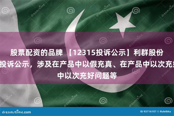 股票配资的品牌 【12315投诉公示】利群股份新增3件投诉公示，涉及在产品中以假充真、在产品中以次充好问题等