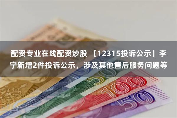 配资专业在线配资炒股 【12315投诉公示】李宁新增2件投诉公示，涉及其他售后服务问题等