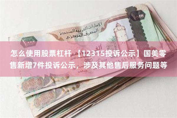 怎么使用股票杠杆 【12315投诉公示】国美零售新增7件投诉公示，涉及其他售后服务问题等