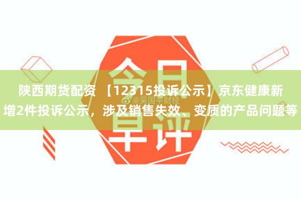 陕西期货配资 【12315投诉公示】京东健康新增2件投诉公示，涉及销售失效、变质的产品问题等