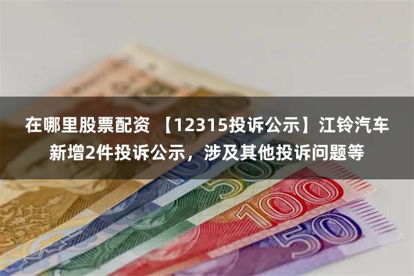 在哪里股票配资 【12315投诉公示】江铃汽车新增2件投诉公示，涉及其他投诉问题等