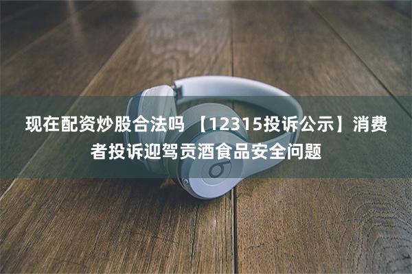 现在配资炒股合法吗 【12315投诉公示】消费者投诉迎驾贡酒食品安全问题