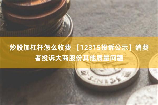 炒股加杠杆怎么收费 【12315投诉公示】消费者投诉大商股份其他质量问题