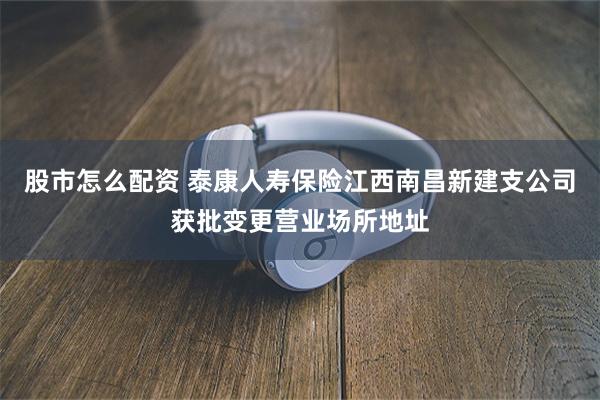 股市怎么配资 泰康人寿保险江西南昌新建支公司获批变更营业场所地址