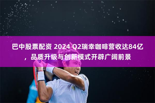 巴中股票配资 2024 Q2瑞幸咖啡营收达84亿，品质升级与创新模式开辟广阔前景