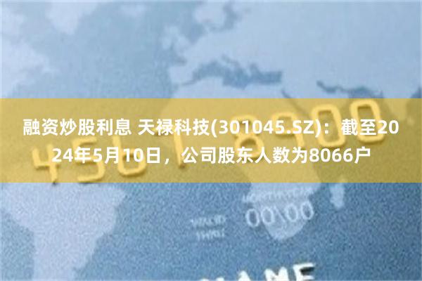 融资炒股利息 天禄科技(301045.SZ)：截至2024年5月10日，公司股东人数为8066户