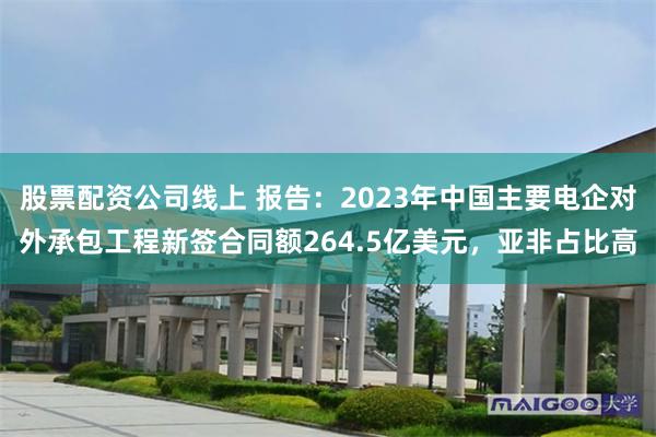 股票配资公司线上 报告：2023年中国主要电企对外承包工程新签合同额264.5亿美元，亚非占比高