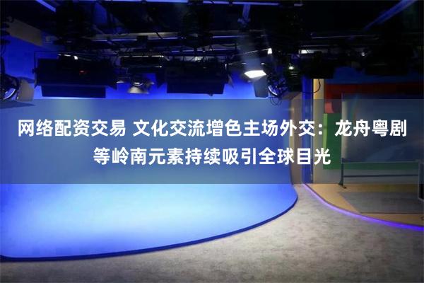 网络配资交易 文化交流增色主场外交：龙舟粤剧等岭南元素持续吸引全球目光