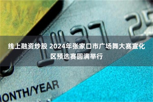 线上融资炒股 2024年张家口市广场舞大赛宣化区预选赛圆满举行