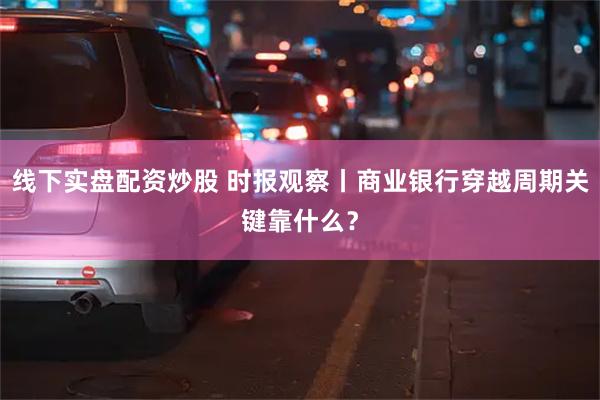 线下实盘配资炒股 时报观察丨商业银行穿越周期关键靠什么？