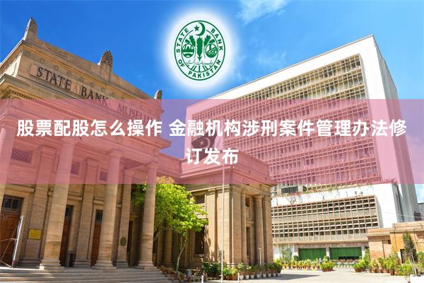 股票配股怎么操作 金融机构涉刑案件管理办法修订发布