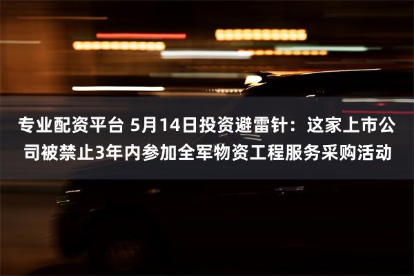 专业配资平台 5月14日投资避雷针：这家上市公司被禁止3年内参加全军物资工程服务采购活动