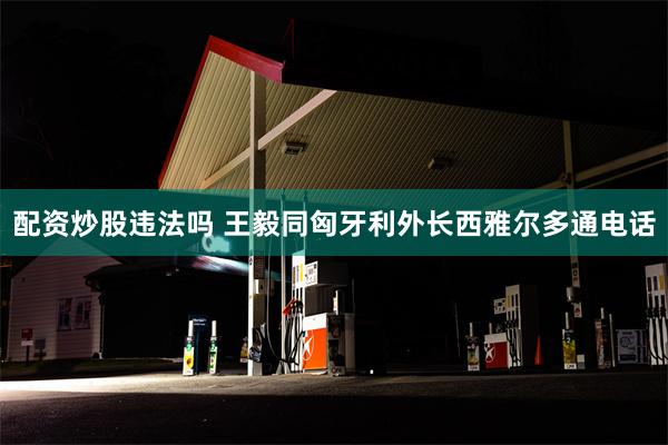 配资炒股违法吗 王毅同匈牙利外长西雅尔多通电话