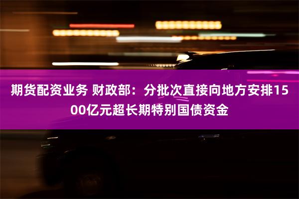 期货配资业务 财政部：分批次直接向地方安排1500亿元超长期特别国债资金