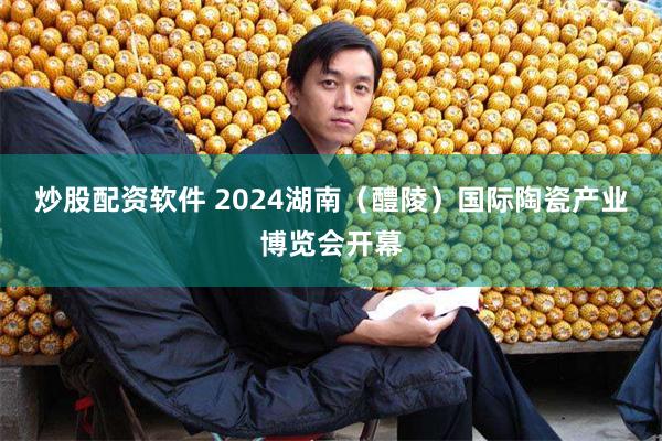 炒股配资软件 2024湖南（醴陵）国际陶瓷产业博览会开幕