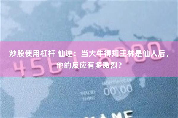 炒股使用杠杆 仙逆：当大牛得知王林是仙人后，他的反应有多激烈？