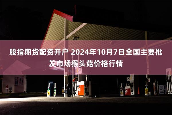 股指期货配资开户 2024年10月7日全国主要批发市场猴头菇价格行情