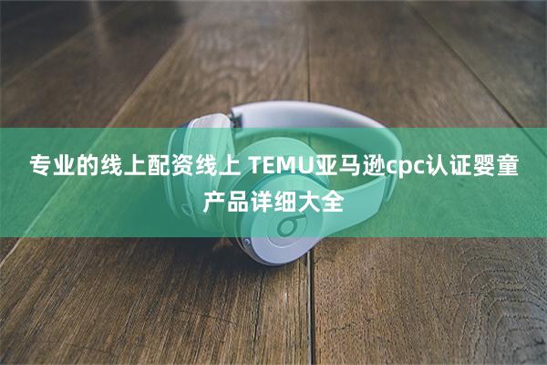 专业的线上配资线上 TEMU亚马逊cpc认证婴童产品详细大全