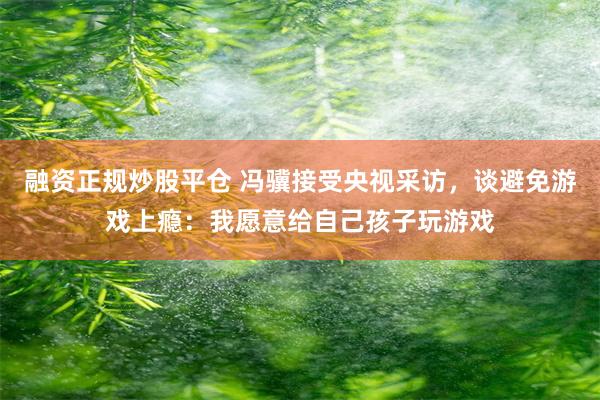 融资正规炒股平仓 冯骥接受央视采访，谈避免游戏上瘾：我愿意给自己孩子玩游戏