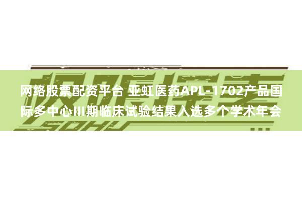 网络股票配资平台 亚虹医药APL-1702产品国际多中心Ⅲ期临床试验结果入选多个学术年会