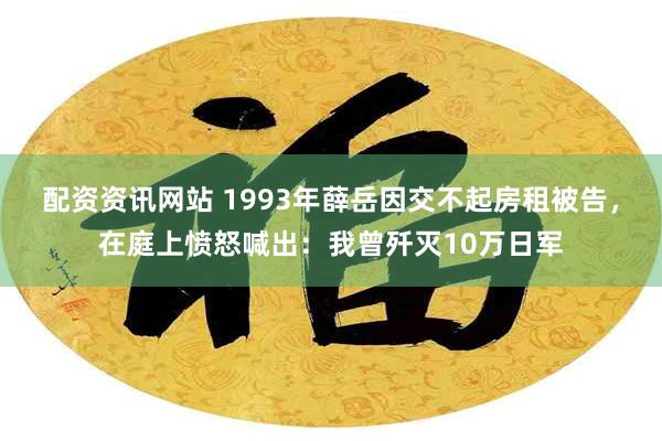 配资资讯网站 1993年薛岳因交不起房租被告，在庭上愤怒喊出：我曾歼灭10万日军