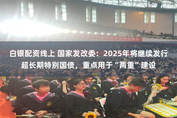 白银配资线上 国家发改委：2025年将继续发行超长期特别国债，重点用于“两重”建设