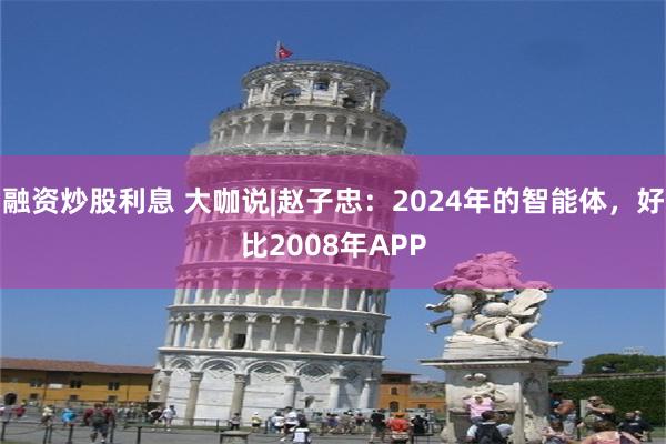 融资炒股利息 大咖说|赵子忠：2024年的智能体，好比2008年APP