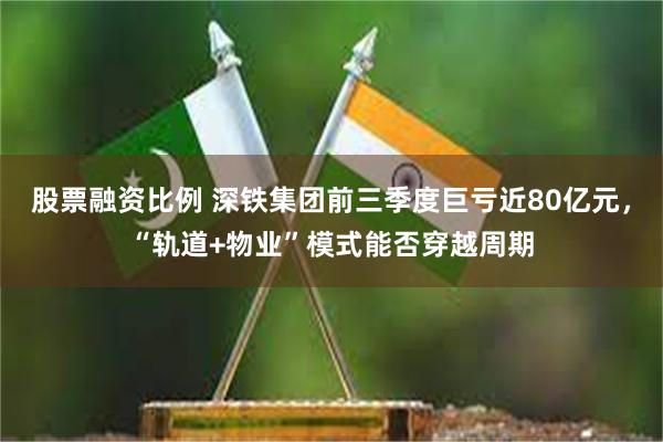 股票融资比例 深铁集团前三季度巨亏近80亿元，“轨道+物业”模式能否穿越周期