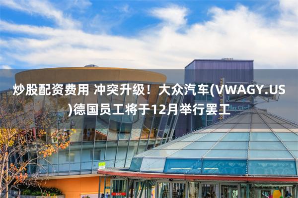 炒股配资费用 冲突升级！大众汽车(VWAGY.US)德国员工将于12月举行罢工