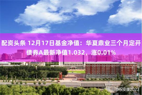 配资头条 12月17日基金净值：华夏鼎业三个月定开债券A最新净值1.032，涨0.01%