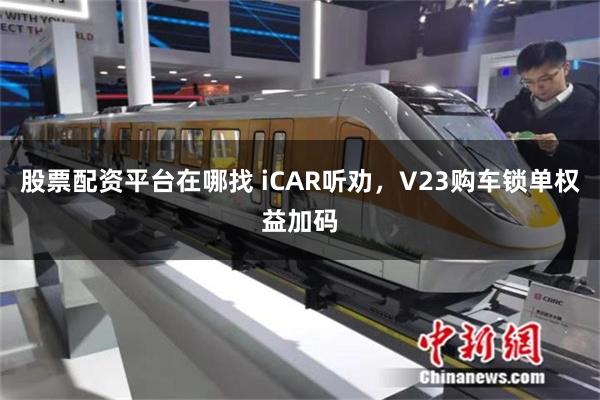 股票配资平台在哪找 iCAR听劝，V23购车锁单权益加码