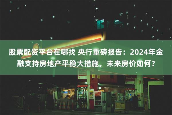 股票配资平台在哪找 央行重磅报告：2024年金融支持房地产平稳大措施，未来房价如何？