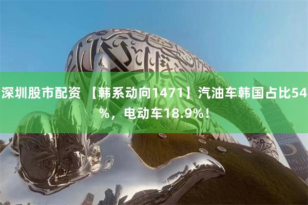 深圳股市配资 【韩系动向1471】汽油车韩国占比54%，电动车18.9%！