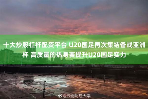 十大炒股杠杆配资平台 U20国足再次集结备战亚洲杯 高质量的热身赛提升U20国足实力