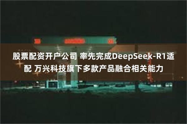 股票配资开户公司 率先完成DeepSeek-R1适配 万兴科技旗下多款产品融合相关能力