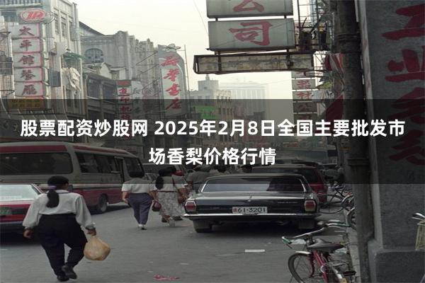 股票配资炒股网 2025年2月8日全国主要批发市场香梨价格行情