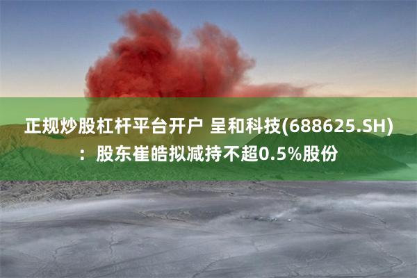 正规炒股杠杆平台开户 呈和科技(688625.SH)：股东崔皓拟减持不超0.5%股份